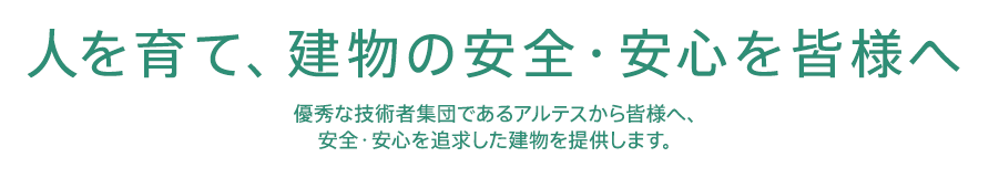 人を育て、建物の安心・安全を皆様へ 優秀な技術者集団であるアルテスから皆様へ、安全・安心を追求した建物を提供します。